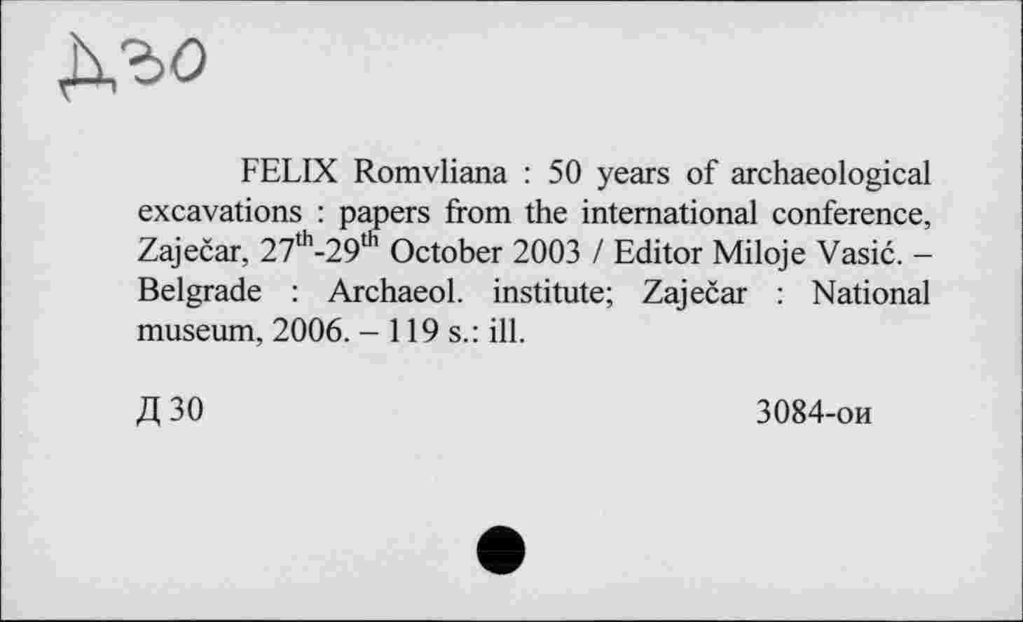 ﻿дъо
FELIX Romvliana : 50 years of archaeological excavations : papers from the international conference, Zaječar, 27th-29th October 2003 / Editor Miloje Vasić. -Belgrade : ArchaeoL institute; Zaječar : National museum, 2006. - 119s.: ill.
Д30
3084-ои